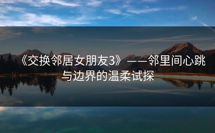 《交换邻居女朋友3》——邻里间心跳与边界的温柔试探 《交换邻居女朋友3》——邻里间心跳与边界的温柔试探