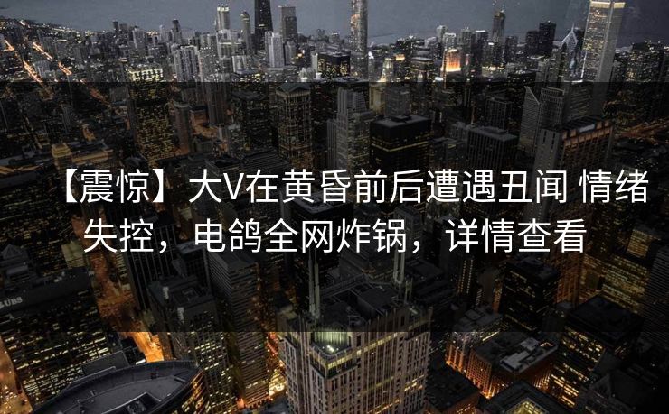 【震惊】大V在黄昏前后遭遇丑闻 情绪失控，电鸽全网炸锅，详情查看