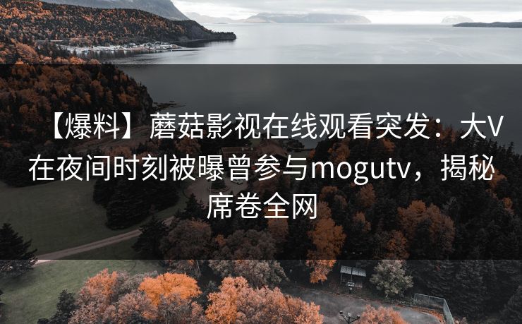 【爆料】蘑菇影视在线观看突发：大V在夜间时刻被曝曾参与mogutv，揭秘席卷全网