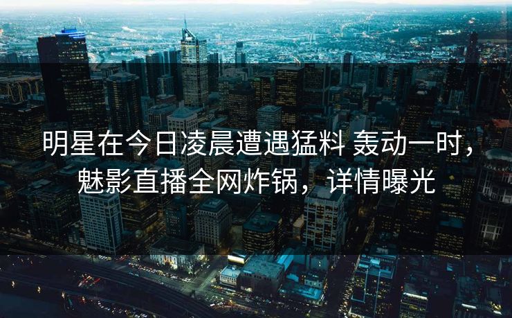 明星在今日凌晨遭遇猛料 轰动一时,魅影直播全网炸锅,详情曝光 明星在今日凌晨遭遇猛料 轰动一时,魅影直播全网炸锅,详情曝光