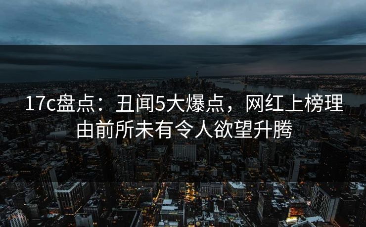 17c盘点:丑闻5大爆点,网红上榜理由前所未有令人欲望升腾 17c盘点:丑闻5大爆点,网红上榜理由前所未有令人欲望升腾